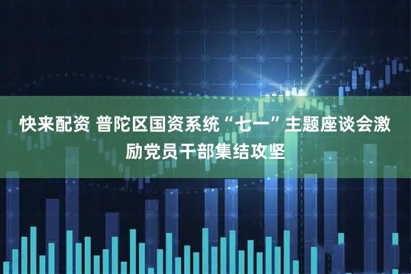 快来配资 普陀区国资系统“七一”主题座谈会激励党员干部集结攻坚