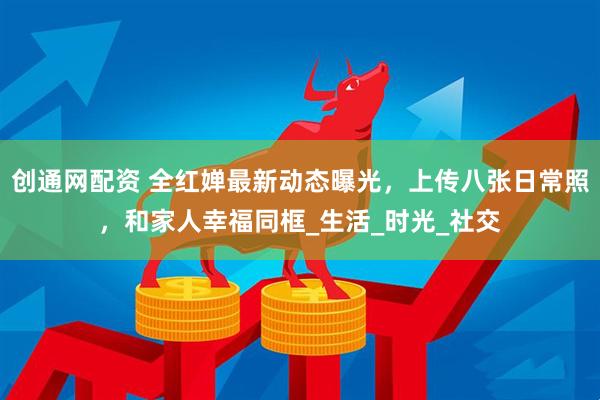 创通网配资 全红婵最新动态曝光，上传八张日常照，和家人幸福同框_生活_时光_社交