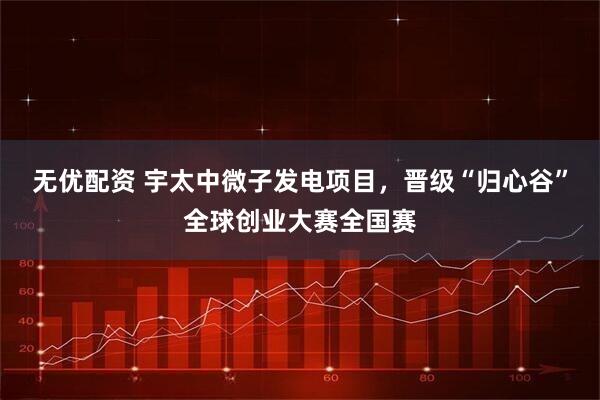 无优配资 宇太中微子发电项目，晋级“归心谷”全球创业大赛全国赛
