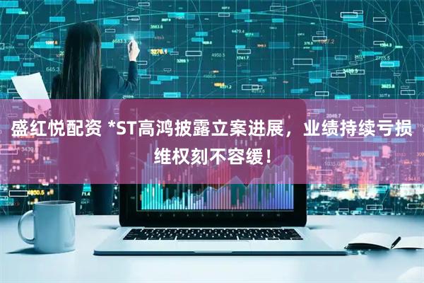 盛红悦配资 *ST高鸿披露立案进展，业绩持续亏损维权刻不容缓！