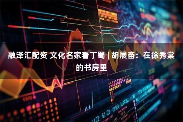 融泽汇配资 文化名家看丁蜀 | 胡展奋：在徐秀棠的书房里