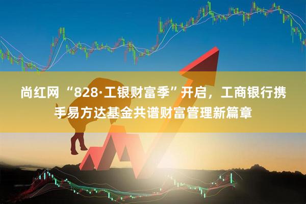尚红网 “828·工银财富季”开启，工商银行携手易方达基金共谱财富管理新篇章