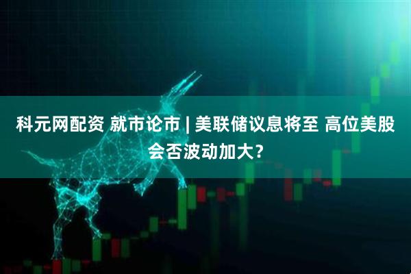 科元网配资 就市论市 | 美联储议息将至 高位美股会否波动加大？